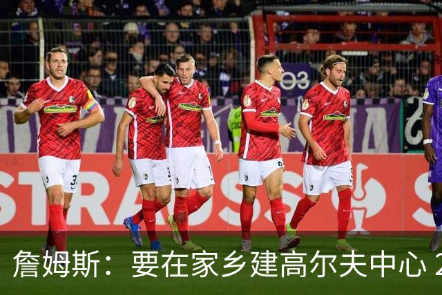 詹姆斯：要在家乡建高尔夫中心 2027年7月要办高尔夫邀请赛